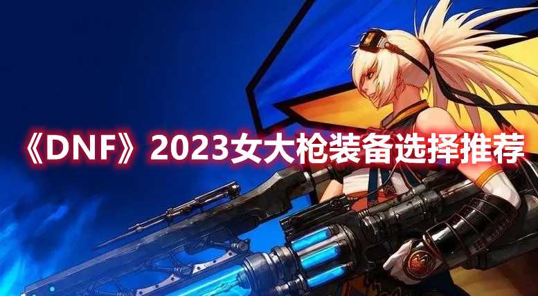 《DNF》2023女大枪装备选择推荐(dnf2020耕耘套外观)