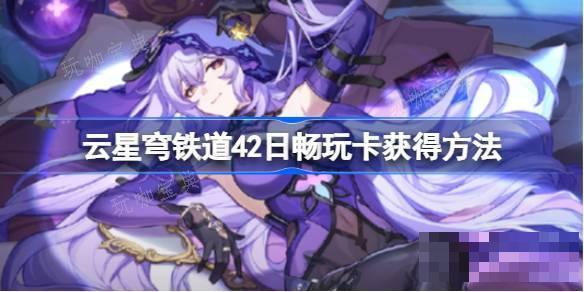云星穹铁道42日畅玩卡怎么获取？42日畅玩卡获取方法介绍(云星穹铁道入口)