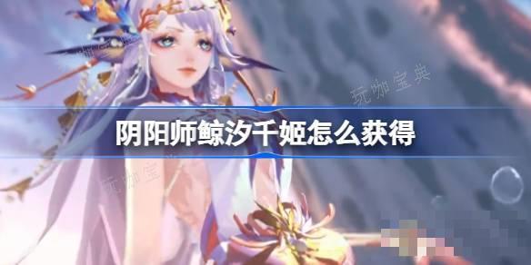 《阴阳师》鲸汐千姬怎么获取？SP鲸汐千姬获取方法分享(阴阳师鲸鱼是什么)